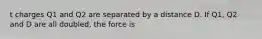 t charges Q1 and Q2 are separated by a distance D. If Q1, Q2 and D are all doubled, the force is