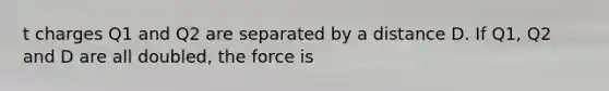 t charges Q1 and Q2 are separated by a distance D. If Q1, Q2 and D are all doubled, the force is