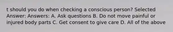 t should you do when checking a conscious person? Selected Answer: Answers: A. Ask questions B. Do not move painful or injured body parts C. Get consent to give care D. All of the above