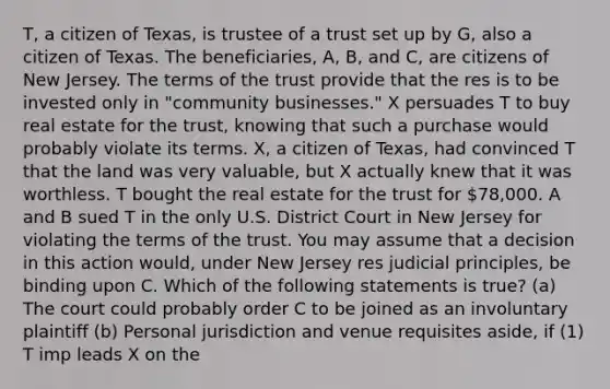 T, a citizen of Texas, is trustee of a trust set up by G, also a citizen of Texas. The beneficiaries, A, B, and C, are citizens of New Jersey. The terms of the trust provide that the res is to be invested only in "community businesses." X persuades T to buy real estate for the trust, knowing that such a purchase would probably violate its terms. X, a citizen of Texas, had convinced T that the land was very valuable, but X actually knew that it was worthless. T bought the real estate for the trust for 78,000. A and B sued T in the only U.S. District Court in New Jersey for violating the terms of the trust. You may assume that a decision in this action would, under New Jersey res judicial principles, be binding upon C. Which of the following statements is true? (a) The court could probably order C to be joined as an involuntary plaintiff (b) Personal jurisdiction and venue requisites aside, if (1) T imp leads X on the