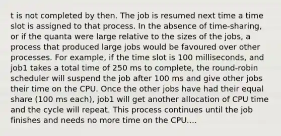 t is not completed by then. The job is resumed next time a time slot is assigned to that process. In the absence of time-sharing, or if the quanta were large relative to the sizes of the jobs, a process that produced large jobs would be favoured over other processes. For example, if the time slot is 100 milliseconds, and job1 takes a total time of 250 ms to complete, the round-robin scheduler will suspend the job after 100 ms and give other jobs their time on the CPU. Once the other jobs have had their equal share (100 ms each), job1 will get another allocation of CPU time and the cycle will repeat. This process continues until the job finishes and needs no more time on the CPU....