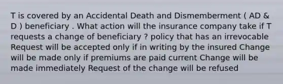 T is covered by an Accidental Death and Dismemberment ( AD & D ) beneficiary . What action will the insurance company take if T requests a change of beneficiary ? policy that has an irrevocable Request will be accepted only if in writing by the insured Change will be made only if premiums are paid current Change will be made immediately Request of the change will be refused