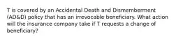 T is covered by an Accidental Death and Dismemberment (AD&D) policy that has an irrevocable beneficiary. What action will the insurance company take if T requests a change of beneficiary?