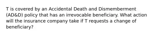 T is covered by an Accidental Death and Dismemberment (AD&D) policy that has an irrevocable beneficiary. What action will the insurance company take if T requests a change of beneficiary?