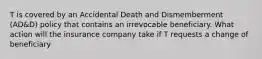 T is covered by an Accidental Death and Dismemberment (AD&D) policy that contains an irrevocable beneficiary. What action will the insurance company take if T requests a change of beneficiary