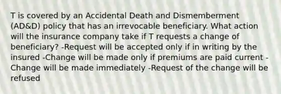 T is covered by an Accidental Death and Dismemberment (AD&D) policy that has an irrevocable beneficiary. What action will the insurance company take if T requests a change of beneficiary? -Request will be accepted only if in writing by the insured -Change will be made only if premiums are paid current -Change will be made immediately -Request of the change will be refused