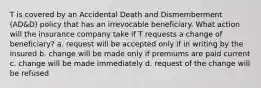 T is covered by an Accidental Death and Dismemberment (AD&D) policy that has an irrevocable beneficiary. What action will the insurance company take if T requests a change of beneficiary? a. request will be accepted only if in writing by the insured b. change will be made only if premiums are paid current c. change will be made immediately d. request of the change will be refused