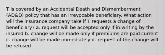 T is covered by an Accidental Death and Dismemberment (AD&D) policy that has an irrevocable beneficiary. What action will the insurance company take if T requests a change of beneficiary? a. request will be accepted only if in writing by the insured b. change will be made only if premiums are paid current c. change will be made immediately d. request of the change will be refused