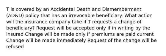 T is covered by an Accidental Death and Dismemberment (AD&D) policy that has an irrevocable beneficiary. What action will the insurance company take if T requests a change of beneficiary? Request will be accepted only if in writing by the insured Change will be made only if premiums are paid current Change will be made immediately Request of the change will be refused