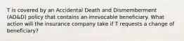 T is covered by an Accidental Death and Dismemberment (AD&D) policy that contains an irrevocable beneficiary. What action will the insurance company take if T requests a change of beneficiary?