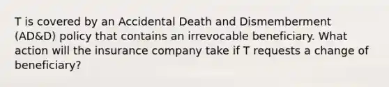 T is covered by an Accidental Death and Dismemberment (AD&D) policy that contains an irrevocable beneficiary. What action will the insurance company take if T requests a change of beneficiary?