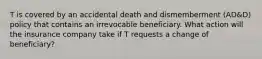 T is covered by an accidental death and dismemberment (AD&D) policy that contains an irrevocable beneficiary. What action will the insurance company take if T requests a change of beneficiary?