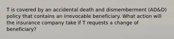 T is covered by an accidental death and dismemberment (AD&D) policy that contains an irrevocable beneficiary. What action will the insurance company take if T requests a change of beneficiary?