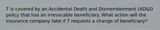 T is covered by an Accidental Death and Dismemberment (AD&D policy that has an irrevocable beneficiary. What action will the insurance company take if T requests a change of beneficiary?