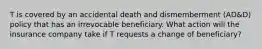 T is covered by an accidental death and dismemberment (AD&D) policy that has an irrevocable beneficiary. What action will the insurance company take if T requests a change of beneficiary?