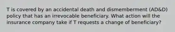 T is covered by an accidental death and dismemberment (AD&D) policy that has an irrevocable beneficiary. What action will the insurance company take if T requests a change of beneficiary?