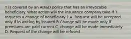 T is covered by an AD&D policy that has an irrevocable beneficiary. What action will the insurance company take if T requests a change of beneficiary ? A. Request will be accepted only if in writing by insured B.Change will be made only if premiums are paid current C. change will be made immediately D. Request of the change will be refused