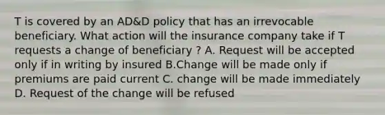 T is covered by an AD&D policy that has an irrevocable beneficiary. What action will the insurance company take if T requests a change of beneficiary ? A. Request will be accepted only if in writing by insured B.Change will be made only if premiums are paid current C. change will be made immediately D. Request of the change will be refused