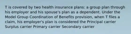 T is covered by two health insurance plans: a group plan through his employer and his spouse's plan as a dependent. Under the Model Group Coordination of Benefits provision, when T files a claim, his employer's plan is considered the Principal carrier Surplus carrier Primary carrier Secondary carrier