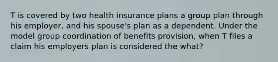 T is covered by two health insurance plans a group plan through his employer, and his spouse's plan as a dependent. Under the model group coordination of benefits provision, when T files a claim his employers plan is considered the what?