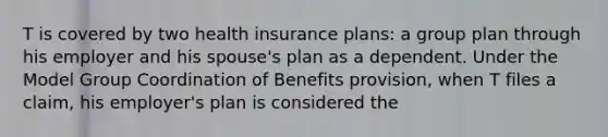 T is covered by two health insurance plans: a group plan through his employer and his spouse's plan as a dependent. Under the Model Group Coordination of Benefits provision, when T files a claim, his employer's plan is considered the