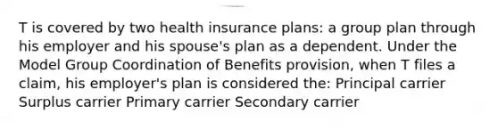 T is covered by two health insurance plans: a group plan through his employer and his spouse's plan as a dependent. Under the Model Group Coordination of Benefits provision, when T files a claim, his employer's plan is considered the: Principal carrier Surplus carrier Primary carrier Secondary carrier