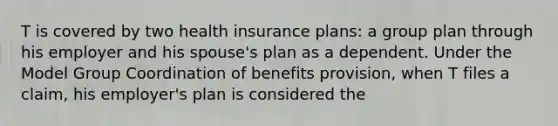 T is covered by two health insurance plans: a group plan through his employer and his spouse's plan as a dependent. Under the Model Group Coordination of benefits provision, when T files a claim, his employer's plan is considered the