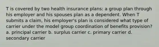 T is covered by two health insurance plans: a group plan through his employer and his spouses plan as a dependent. When T submits a claim, his employer's plan is considered what type of carrier under the model group coordination of benefits provision? a. principal carrier b. surplus carrier c. primary carrier d. secondary carrier