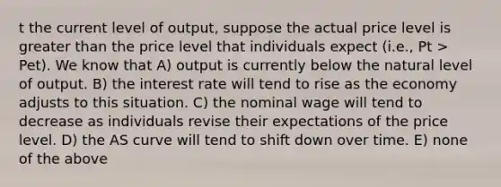 t the current level of output, suppose the actual price level is greater than the price level that individuals expect (i.e., Pt > Pet). We know that A) output is currently below the natural level of output. B) the interest rate will tend to rise as the economy adjusts to this situation. C) the nominal wage will tend to decrease as individuals revise their expectations of the price level. D) the AS curve will tend to shift down over time. E) none of the above