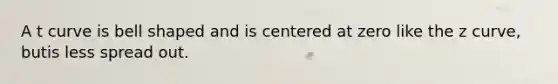 A t curve is bell shaped and is centered at zero like the z curve, butis less spread out.