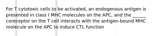 For T cytotoxic cells to be activated, an endogenous antigen is presented in class I MHC molecules on the APC, and the ______ coreceptor on the T cell interacts with the antigen-bound MHC molecule on the APC to induce CTL function