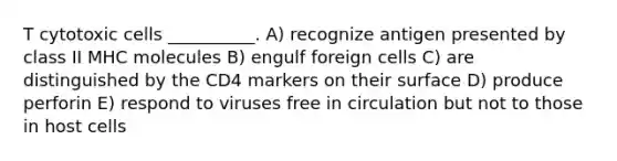 T cytotoxic cells __________. A) recognize antigen presented by class II MHC molecules B) engulf foreign cells C) are distinguished by the CD4 markers on their surface D) produce perforin E) respond to viruses free in circulation but not to those in host cells