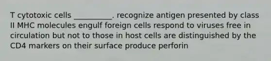 T cytotoxic cells __________. recognize antigen presented by class II MHC molecules engulf foreign cells respond to viruses free in circulation but not to those in host cells are distinguished by the CD4 markers on their surface produce perforin