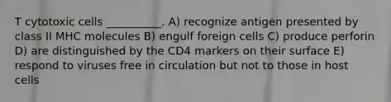 T cytotoxic cells __________. A) recognize antigen presented by class II MHC molecules B) engulf foreign cells C) produce perforin D) are distinguished by the CD4 markers on their surface E) respond to viruses free in circulation but not to those in host cells