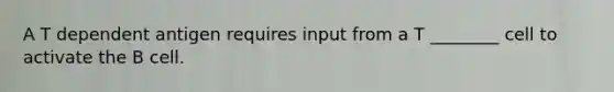 A T dependent antigen requires input from a T ________ cell to activate the B cell.