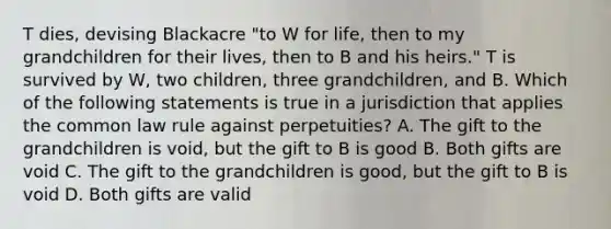 T dies, devising Blackacre "to W for life, then to my grandchildren for their lives, then to B and his heirs." T is survived by W, two children, three grandchildren, and B. Which of the following statements is true in a jurisdiction that applies the common law rule against perpetuities? A. The gift to the grandchildren is void, but the gift to B is good B. Both gifts are void C. The gift to the grandchildren is good, but the gift to B is void D. Both gifts are valid