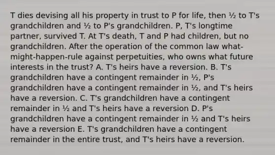 T dies devising all his property in trust to P for life, then ½ to T's grandchildren and ½ to P's grandchildren. P, T's longtime partner, survived T. At T's death, T and P had children, but no grandchildren. After the operation of the common law what-might-happen-rule against perpetuities, who owns what future interests in the trust? A. T's heirs have a reversion. B. T's grandchildren have a contingent remainder in ½, P's grandchildren have a contingent remainder in ½, and T's heirs have a reversion. C. T's grandchildren have a contingent remainder in ½ and T's heirs have a reversion D. P's grandchildren have a contingent remainder in ½ and T's heirs have a reversion E. T's grandchildren have a contingent remainder in the entire trust, and T's heirs have a reversion.