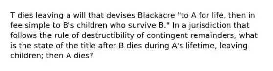 T dies leaving a will that devises Blackacre "to A for life, then in fee simple to B's children who survive B." In a jurisdiction that follows the rule of destructibility of contingent remainders, what is the state of the title after B dies during A's lifetime, leaving children; then A dies?