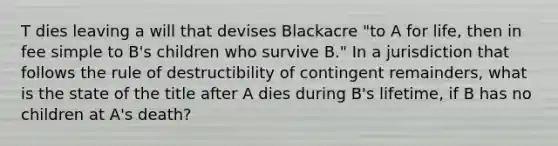 T dies leaving a will that devises Blackacre "to A for life, then in fee simple to B's children who survive B." In a jurisdiction that follows the rule of destructibility of contingent remainders, what is the state of the title after A dies during B's lifetime, if B has no children at A's death?