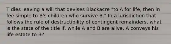 T dies leaving a will that devises Blackacre "to A for life, then in fee simple to B's children who survive B." In a jurisdiction that follows the rule of destructibility of contingent remainders, what is the state of the title if, while A and B are alive, A conveys his life estate to B?