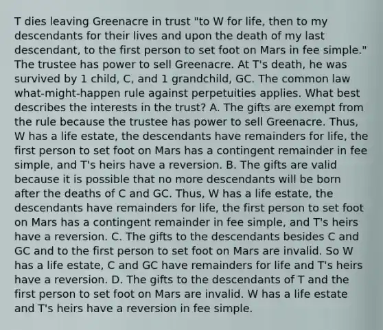 T dies leaving Greenacre in trust "to W for life, then to my descendants for their lives and upon the death of my last descendant, to the first person to set foot on Mars in fee simple." The trustee has power to sell Greenacre. At T's death, he was survived by 1 child, C, and 1 grandchild, GC. The common law what-might-happen rule against perpetuities applies. What best describes the interests in the trust? A. The gifts are exempt from the rule because the trustee has power to sell Greenacre. Thus, W has a life estate, the descendants have remainders for life, the first person to set foot on Mars has a contingent remainder in fee simple, and T's heirs have a reversion. B. The gifts are valid because it is possible that no more descendants will be born after the deaths of C and GC. Thus, W has a life estate, the descendants have remainders for life, the first person to set foot on Mars has a contingent remainder in fee simple, and T's heirs have a reversion. C. The gifts to the descendants besides C and GC and to the first person to set foot on Mars are invalid. So W has a life estate, C and GC have remainders for life and T's heirs have a reversion. D. The gifts to the descendants of T and the first person to set foot on Mars are invalid. W has a life estate and T's heirs have a reversion in fee simple.