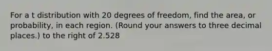 For a t distribution with 20 degrees of freedom, find the area, or probability, in each region. (Round your answers to three decimal places.) to the right of 2.528