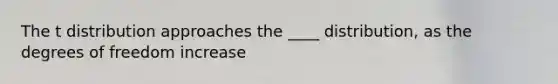 The t distribution approaches the ____ distribution, as the degrees of freedom increase