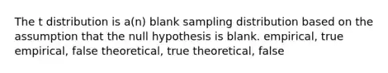 The t distribution is a(n) blank sampling distribution based on the assumption that the null hypothesis is blank. empirical, true empirical, false theoretical, true theoretical, false