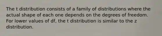 The t distribution consists of a family of distributions where the actual shape of each one depends on the degrees of freedom. For lower values of df, the t distribution is similar to the z distribution.