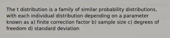 The t distribution is a family of similar probability distributions, with each individual distribution depending on a parameter known as a) finite correction factor b) sample size c) degrees of freedom d) standard deviation