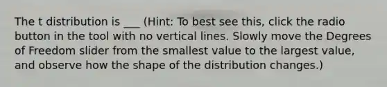 The t distribution is ___ (Hint: To best see this, click the radio button in the tool with no <a href='https://www.questionai.com/knowledge/k6j3Z69xQg-vertical-line' class='anchor-knowledge'>vertical line</a>s. Slowly move the Degrees of Freedom slider from the smallest value to the largest value, and observe how the shape of the distribution changes.)