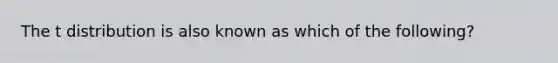 The t distribution is also known as which of the following?