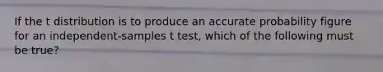 If the t distribution is to produce an accurate probability figure for an independent-samples t test, which of the following must be true?