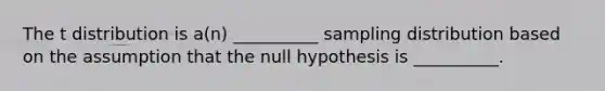 The t distribution is a(n) __________ sampling distribution based on the assumption that the null hypothesis is __________.